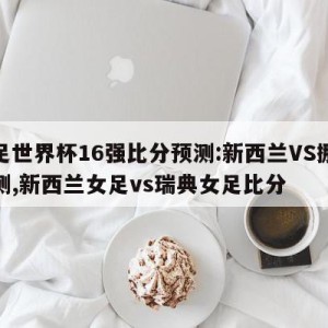 女足世界杯16强比分预测:新西兰VS挪威预测,新西兰女足vs瑞典女足比分