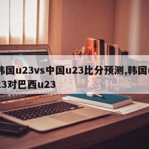 韩国u23vs中国u23比分预测,韩国u23对巴西u23