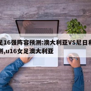 女足16强阵容预测:澳大利亚VS尼日利亚预测,u16女足澳大利亚