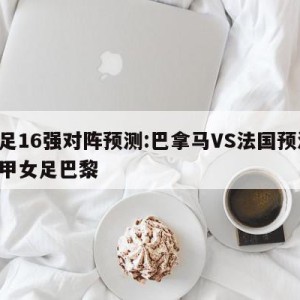 女足16强对阵预测:巴拿马VS法国预测,法甲女足巴黎