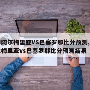 西甲阿尔梅里亚VS巴塞罗那比分预测,西甲阿尔梅里亚vs巴塞罗那比分预测结果