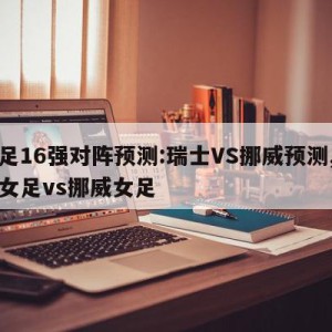 女足16强对阵预测:瑞士VS挪威预测,瑞典女足vs挪威女足