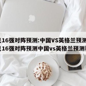 女足16强对阵预测:中国VS英格兰预测,女足16强对阵预测中国vs英格兰预测视频