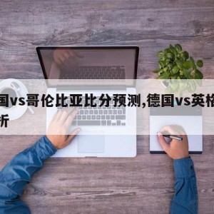 德国vs哥伦比亚比分预测,德国vs英格兰分析