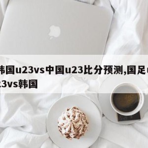 韩国u23vs中国u23比分预测,国足u23vs韩国