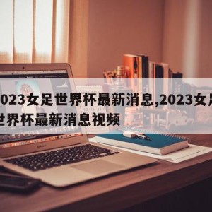 2023女足世界杯最新消息,2023女足世界杯最新消息视频