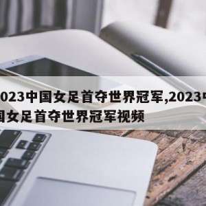 2023中国女足首夺世界冠军,2023中国女足首夺世界冠军视频