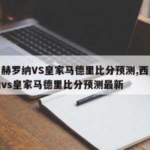 西甲赫罗纳VS皇家马德里比分预测,西甲赫罗纳vs皇家马德里比分预测最新