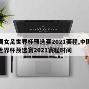 中国女足世界杯预选赛2021赛程,中国女足世界杯预选赛2021赛程时间