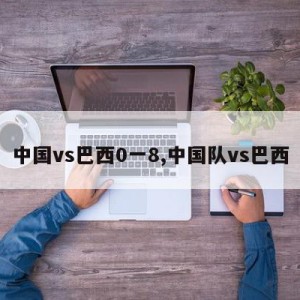 中国vs巴西0一8,中国队vs巴西