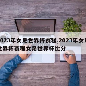 2023年女足世界杯赛程,2023年女足世界杯赛程女足世界杯比分