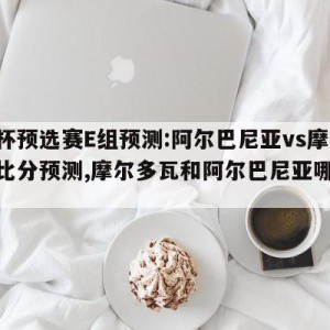 欧洲杯预选赛E组预测:阿尔巴尼亚vs摩尔多瓦比分预测,摩尔多瓦和阿尔巴尼亚哪个更穷