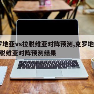 克罗地亚vs拉脱维亚对阵预测,克罗地亚vs拉脱维亚对阵预测结果