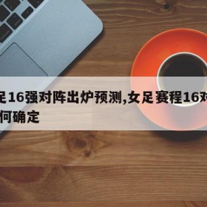 女足16强对阵出炉预测,女足赛程16对阵 如何确定