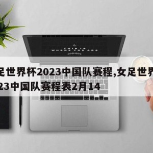 女足世界杯2023中国队赛程,女足世界杯2023中国队赛程表2月14