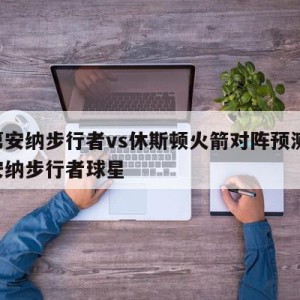 印第安纳步行者vs休斯顿火箭对阵预测,印第安纳步行者球星