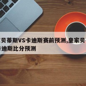 皇家贝蒂斯VS卡迪斯赛前预测,皇家贝蒂斯vs卡迪斯比分预测