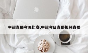 中超直播今晚比赛,中超今日直播视频直播