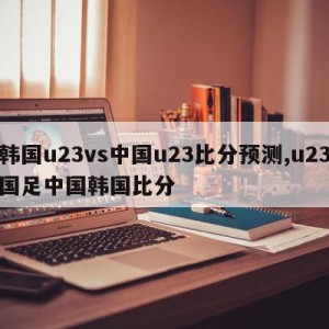 韩国u23vs中国u23比分预测,u23国足中国韩国比分