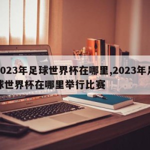 2023年足球世界杯在哪里,2023年足球世界杯在哪里举行比赛