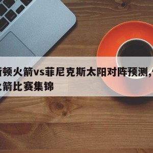 休斯顿火箭vs菲尼克斯太阳对阵预测,休斯顿火箭比赛集锦