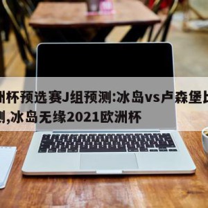 欧洲杯预选赛J组预测:冰岛vs卢森堡比分预测,冰岛无缘2021欧洲杯