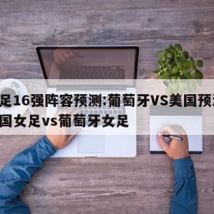 女足16强阵容预测:葡萄牙VS美国预测,中国女足vs葡萄牙女足