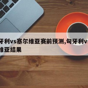 匈牙利vs塞尔维亚赛前预测,匈牙利vs塞尔维亚结果