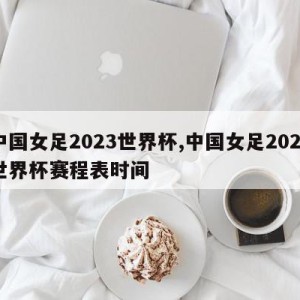 中国女足2023世界杯,中国女足2023世界杯赛程表时间