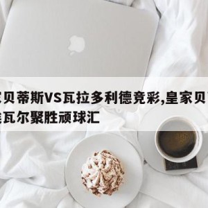 皇家贝蒂斯VS瓦拉多利德竞彩,皇家贝蒂斯对埃瓦尔聚胜顽球汇