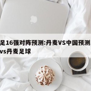 女足16强对阵预测:丹麦VS中国预测,中国vs丹麦足球