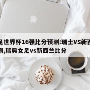 女足世界杯16强比分预测:瑞士VS新西兰预测,瑞典女足vs新西兰比分