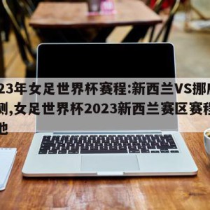 2023年女足世界杯赛程:新西兰VS挪威预测,女足世界杯2023新西兰赛区赛程和场地