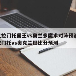 萨克拉门托国王vs奥兰多魔术对阵预测,萨克拉门托vs奥克兰根比分预测