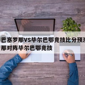 西甲巴塞罗那VS毕尔巴鄂竞技比分预测,巴塞罗那对阵毕尔巴鄂竞技