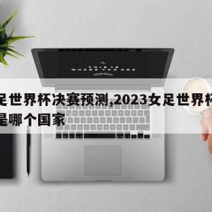 女足世界杯决赛预测,2023女足世界杯冠军是哪个国家