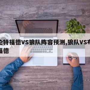 布伦特福德VS狼队阵容预测,狼队VS布伦特福德