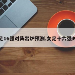 女足16强对阵出炉预测,女足十六强对阵