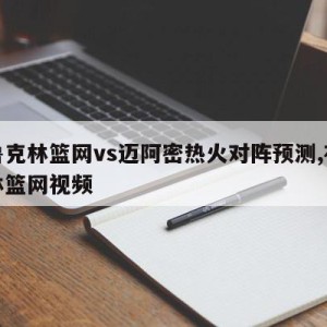 布鲁克林篮网vs迈阿密热火对阵预测,布鲁克林篮网视频