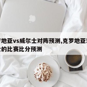 克罗地亚vs威尔士对阵预测,克罗地亚对威尔士的比赛比分预测