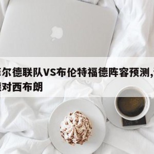 谢菲尔德联队VS布伦特福德阵容预测,谢菲尔德对西布朗