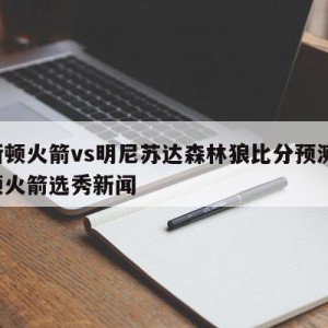 休斯顿火箭vs明尼苏达森林狼比分预测,休斯顿火箭选秀新闻