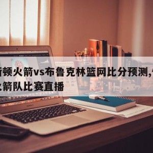 休斯顿火箭vs布鲁克林篮网比分预测,休斯顿火箭队比赛直播