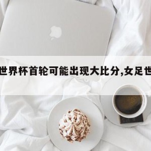 女足世界杯首轮可能出现大比分,女足世界杯战况