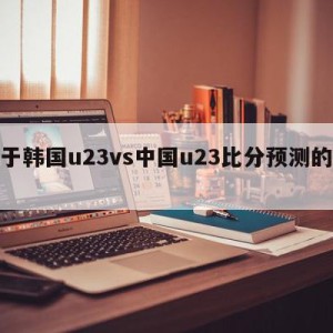 关于韩国u23vs中国u23比分预测的信息