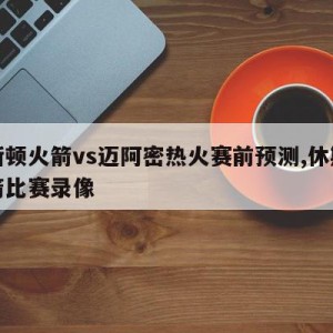 休斯顿火箭vs迈阿密热火赛前预测,休斯顿火箭比赛录像