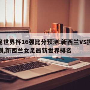 女足世界杯16强比分预测:新西兰VS挪威预测,新西兰女足最新世界排名