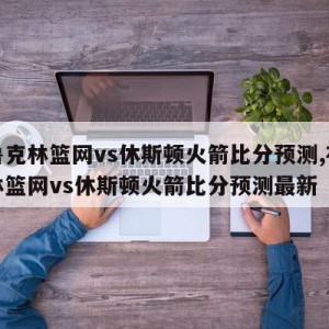 布鲁克林篮网vs休斯顿火箭比分预测,布鲁克林篮网vs休斯顿火箭比分预测最新