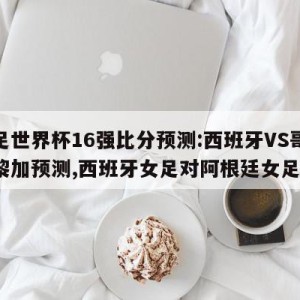 女足世界杯16强比分预测:西班牙VS哥斯达黎加预测,西班牙女足对阿根廷女足