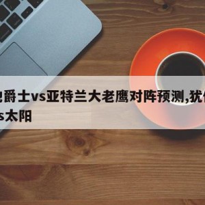 犹他爵士vs亚特兰大老鹰对阵预测,犹他爵士vs太阳